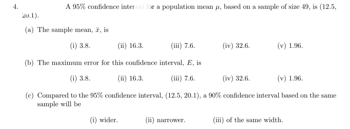 4.
A 95% confidence inter val for a population mean µ, based on a sample of size 49, is (12.5,
20.1).
(a) The sample mean, , is
(i) 3.8.
(ii) 16.3.
(iii) 7.6.
(iv) 32.6.
(v) 1.96.
(b) The maximum error for this confidence interval, E, is
(i) 3.8.
(ii) 16.3.
(iii) 7.6.
(iv) 32.6.
(v) 1.96.
(c) Compared to the 95% confidence interval, (12.5, 20.1), a 90% confidence interval based on the same
sample will be
(i) wider.
(ii) narrower.
(iii) of the same width.
