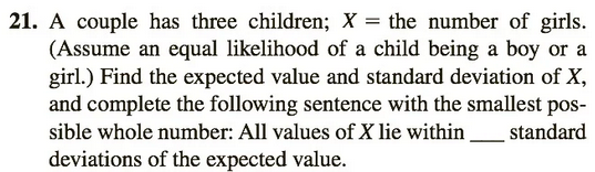 21. A couple has three children; X = the number of girls.
(Assume an equal likelihood of a child being a boy or a
girl.) Find the expected value and standard deviation of X,
and complete the following sentence with the smallest pos-
sible whole number: All values of X lie within standard
deviations of the expected value.