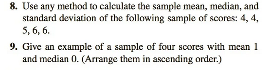 8. Use any method to calculate the sample mean, median, and
standard deviation of the following sample of scores: 4, 4,
5, 6, 6.
9. Give an example of a sample of four scores with mean 1
and median 0. (Arrange them in ascending order.)