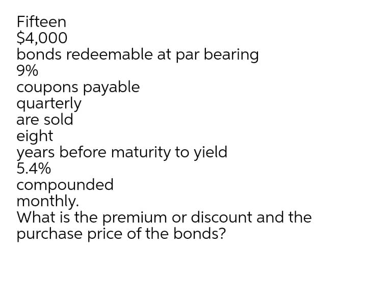 Fifteen
$4,000
bonds redeemable at par bearing
9%
coupons payable
quarterly
are sold
eight
years before maturity to yield
5.4%
compounded
monthly.
What is the premium or discount and the
purchase price of the bonds?
