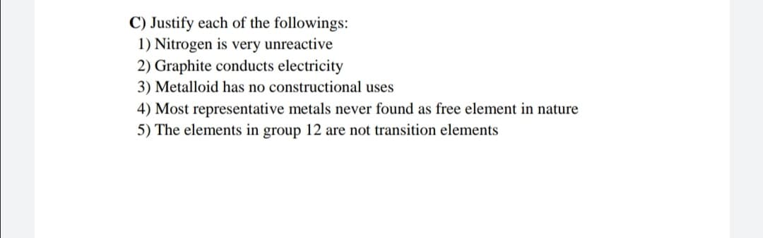C) Justify each of the followings:
1) Nitrogen is very unreactive
2) Graphite conducts electricity
3) Metalloid has no constructional uses
4) Most representative metals never found as free element in nature
5) The elements in group 12 are not transition elements
