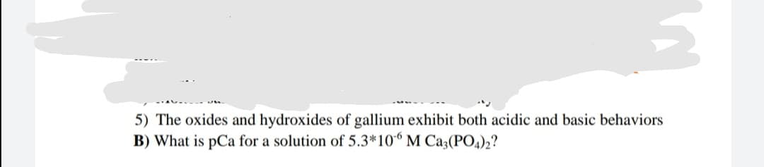 5) The oxides and hydroxides of gallium exhibit both acidic and basic behaviors
B) What is pCa for a solution of 5.3*10“ M Ca3(PO4))2?
