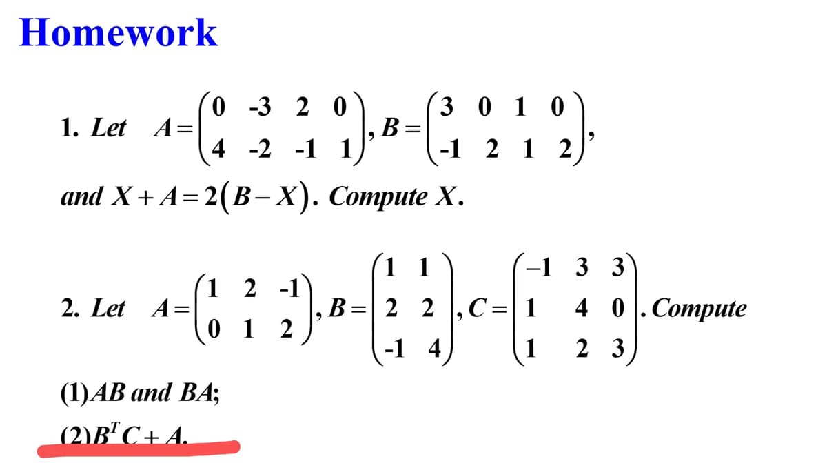 Homework
9).
and X+A=2(B-X). Compute X.
1. Let A=
=
2. Let A =
0-3 20
4 -2 -1 1
1
2 -1
0 1 2
(1) AB and BA;
(2)B¹ C+ A.
B
=
B
=
3010
-1 2 1 2
1 1
22
-1 4
9
-1 3 3
, C = 1
1
40. Compute
23