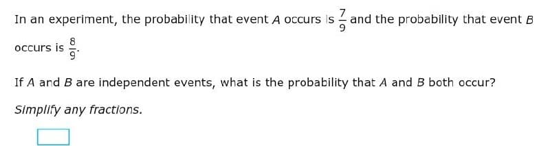 In an experiment, the probability that event A occurs is and the probability that event B
occurs is
If A and B are independent events, what is the probability that A and B both occur?
Simplify any fractions.
