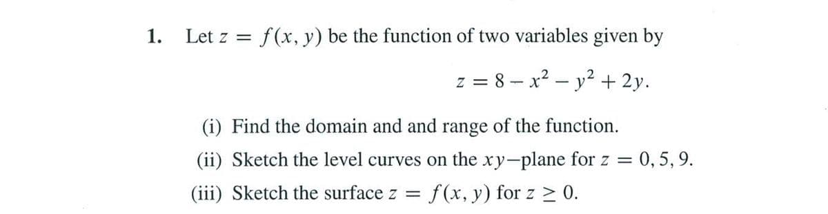 1.
Let z = f(x, y) be the function of two variables given by
z = 8 – x? – y² + 2y.
(i) Find the domain and and range of the function.
(ii) Sketch the level curves on the xy-plane for z = 0, 5, 9.
(iii) Sketch the surface z =
f (x, y) for z > 0.
