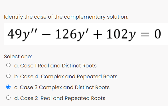 Identify the case of the complementary solution:
49y" — 126у' + 102у %3D 0
Select one:
O a. Case 1 Real and Distinct Roots
O b. Case 4 Complex and Repeated Roots
c. Case 3 Complex and Distinct Roots
O d. Case 2 Real and Repeated Roots
