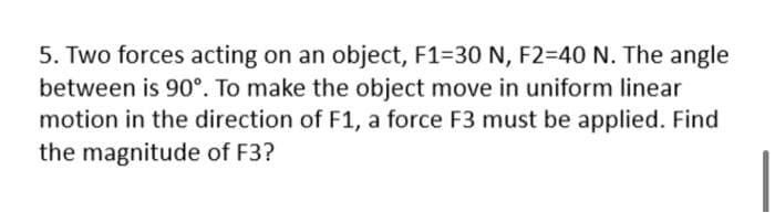 5. Two forces acting on an object, F1=30 N, F2=D40 N. The angle
between is 90°. To make the object move in uniform linear
motion in the direction of F1, a force F3 must be applied. Find
the magnitude of F3?
