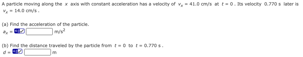 A particle moving along the x axis with constant acceleration has a velocity of v = 41.0 cm/s at t = 0. Its velocity 0.770 s later is
Vy = 14.0 cm/s.
(a) Find the acceleration of the particle.
ax
= 4.0
m/s?
(b) Find the distance traveled by the particle from t = 0 to t = 0.770 s.
d =

