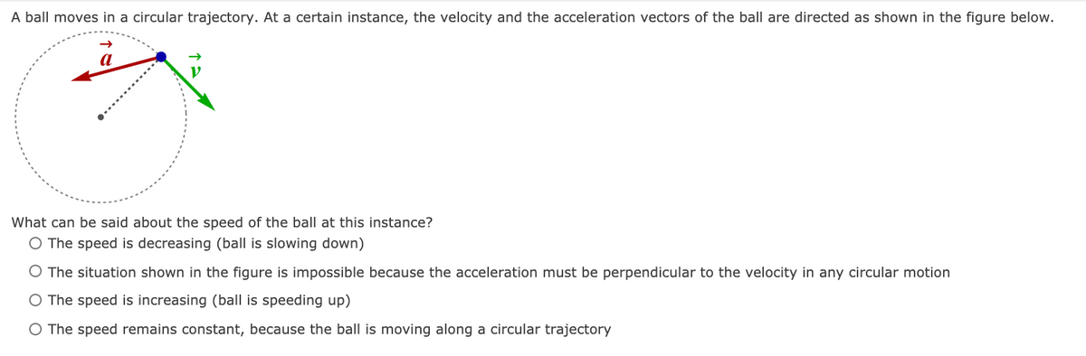 A ball moves in a circular trajectory. At a certain instance, the velocity and the acceleration vectors of the ball are directed as shown in the figure below.
a
What can be said about the speed of the ball at this instance?
O The speed is decreasing (ball is slowing down)
O The situation shown in the figure is impossible because the acceleration must be perpendicular to the velocity in any circular motion
O The speed is increasing (ball is speeding up)
O The speed remains constant, because the ball is moving along a circular trajectory
