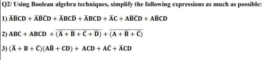 Q2/ Using Boolean algebra techniques, simplify the following expressions as much as possible:
1) ABCD + ĀBCD + ĀBCD +ĀBCD + ĀC + ABCD + ABCD
2) ABC + ABCD + (Ā+ B + C + D) + (A + B+ C)
3) (A + B + C)(AB + CD) + ACD + AC + ĀCD
