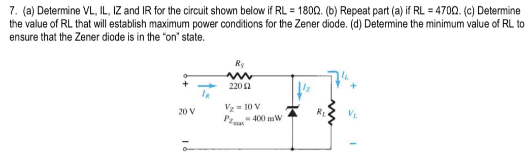7. (a) Determine VL, IL, IZ and IR for the circuit shown below if RL = 1800. (b) Repeat part (a) if RL = 4700. (c) Determine
the value of RL that will establish maximum power conditions for the Zener diode. (d) Determine the minimum value of RL to
ensure that the Zener diode is in the "on" state.
O
+
20 V
IR
R$
220 Ω
Vz= 10 V
PZ=400 mW
max
R₁
IL
+
VL