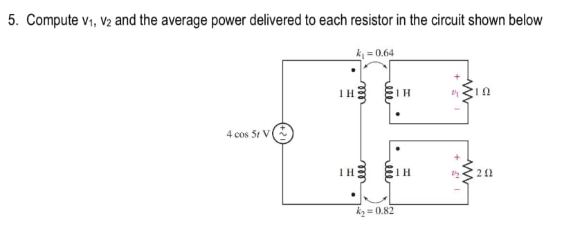 5. Compute V₁, V2 and the average power delivered to each resistor in the circuit shown below
k₁ = 0.64
4 cos 5t V
1 H
1 H
ell
ell
ele
k₂=0.82
1 H
1 H
+
www
+
2/2
10
www
202