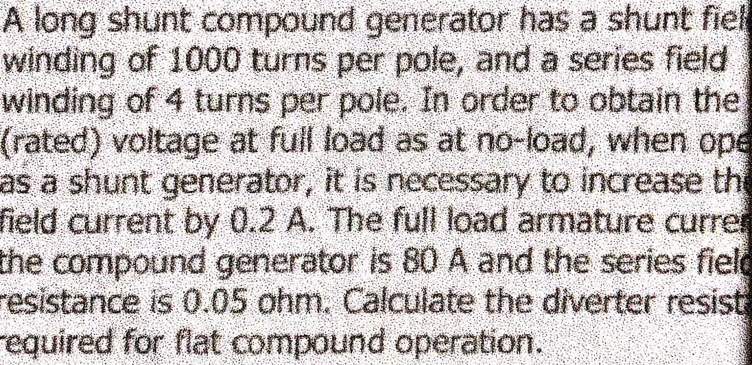 A long shunt compound generator has a shunt fiel
winding of 1000 turns per pole, and a series field
winding of 4 turns per pole. In order to obtain the
(rated) voltage at full load as at no-load, when ope
as a shunt generator, it is necessary to increase the
field current by 0.2 A. The full load armature currer
the compound generator is 80 A and the series field
resistance is 0.05 ohm. Calculate the diverter resist
required for flat compound operation.