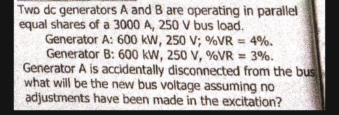 Two dc generators A and B are operating in parallel
equal shares of a 3000 A, 250 V bus load.
Generator A: 600 kW, 250 V; %VR = 4%.
Generator B: 600 kW, 250 V, %VR = 3%.
Generator A is accidentally disconnected from the bus
what will be the new bus voltage assuming no
adjustments have been made in the excitation?