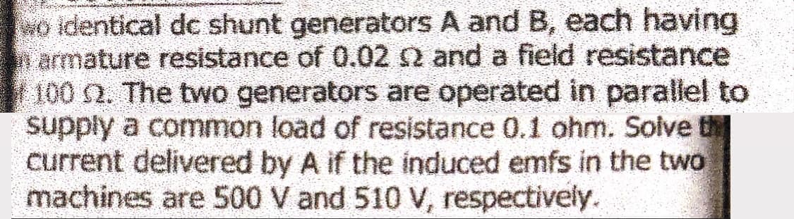 so identical dc shunt generators A and B, each having
armature resistance of 0.02 2 and a field resistance
100 2. The two generators are operated in parallel to
supply a common load of resistance 0.1 ohm. Solve th
current delivered by A if the induced emfs in the two
machines are 500 V and 510 V, respectively.