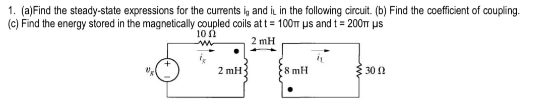 1. (a) Find the steady-state expressions for the currents ig and it in the following circuit. (b) Find the coefficient of coupling.
(c) Find the energy stored in the magnetically coupled coils at t = 100 μs and t = 200π μs
10 Ω
ww
lg
Vg
+
2 mH
2 mH
+
8 mH
iL
30 Ω
