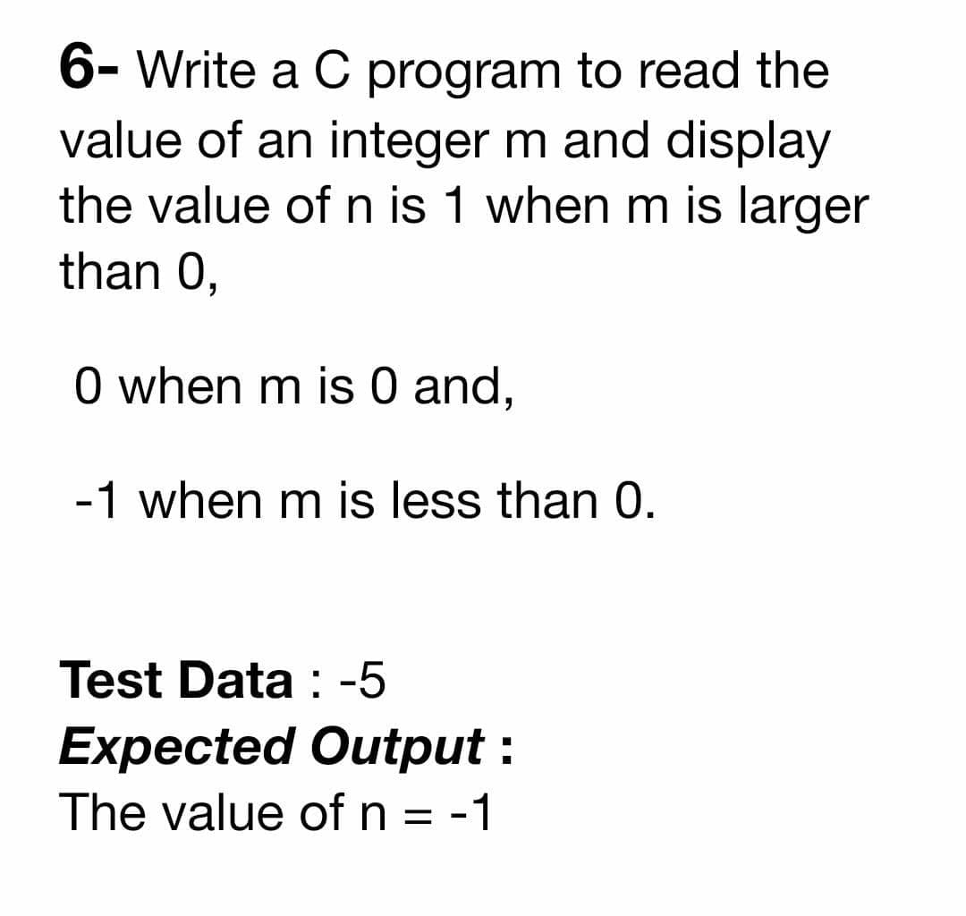6- Write a C program to read the
value of an integer m and display
the value of n is 1 when m is larger
than 0,
O when m is 0 and,
-1 when m is less than 0.
Test Data : -5
Expected Output :
The value of n = -1
