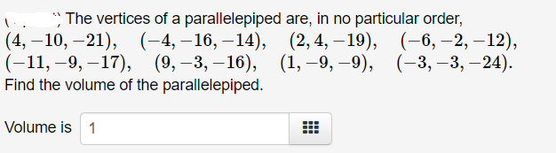 The vertices of a parallelepiped are, in no particular order,
(4, – 10, –21), (-4,–16, –14),
(-11, –9, –17), (9,–3, –16), (1, –9, –9),
Find the volume of the parallelepiped.
(2, 4, – 19), (–6, –2, –12),
(-3, –3, –24).
Volume is 1
