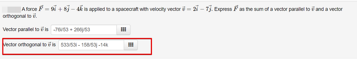 A force F =
9i + 8j – 4k is applied to a spacecraft with velocity vector i = 2i – 7j. Express F as the sum of a vector parallel to i and a vector
orthogonal to v.
Vector parallel to v is -76i/53 + 266j/53
Vector orthogonal to v is 533/53i - 158/53j -14k
