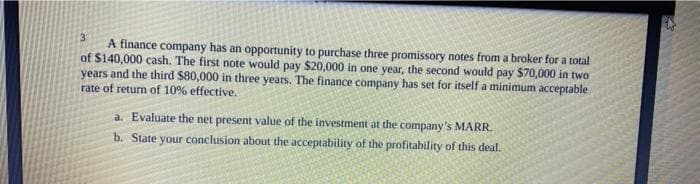 3.
A finance company has an opportunity to purchase three promissory notes from a broker for a total
of $140,000 cash. The first note would pay $20,000 in one year, the second would pay S$70,000 in two
years and the third $80,000 in three years. The finance company has set for itself a minimum acceptable
rate of return of 10% effective.
a. Evaluate the net present value of the investment at the company's MARR.
b. State your conclusion about the acceptability of the profitability of this deal.
