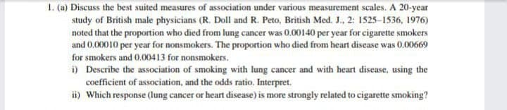 1. (a) Discuss the best suited measures of association under various measurement scales. A 20-year
study of British male physicians (R. Doll and R. Peto, British Med. J., 2: 1525-1536, 1976)
noted that the proportion who died from lung cancer was 0.00140 per year for cigarette smokers
and 0.00010 per year for nonsmokers. The proportion who died from heart disease was 0.00669
for smokers and 0.00413 for nonsmokers.
i) Describe the association of smoking with lung cancer and with heart disease, using the
coefficient of association, and the odds ratio. Interpret.
i) Which response (Ilung cancer or heart disease) is more strongly related to cigarette smoking?
