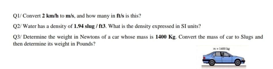 Q1/ Convert 2 km/h to m/s, and how many in ft/s is this?
Q2/ Water has a density of 1.94 slug / ft3. What is the density expressed in SI units?
Q3/ Determine the weight in Newtons of a car whose mass is 1400 Kg. Convert the mass of car to Slugs and
then determine its weight in Pounds?
m= 1400 kg
