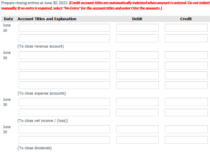 Prepare closing entries at June 30, 2022. (Credit account titles are automatically indented when amount isentered. Do not indent
manually. If no entryis required, select "No Entry" for the account titles and enter O for the amounts.)
Date Account Titles and Explanation
Debit
Credit
June
30
(To close revenue account)
June
30
(To close expense accounts)
June
30
(To close net income / (loss)
June
30
(To close dividends)
