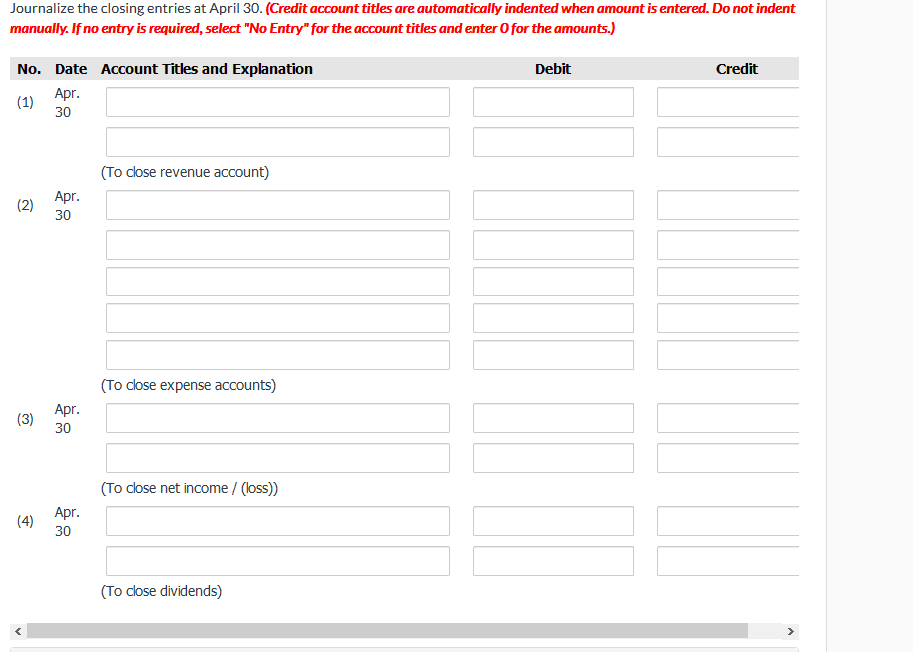 Journalize the closing entries at April 30. (Credit account titles are automatically indented when amount is entered. Do not indent
manually. If no entry is required, select "No Entry" for the account titles and enter O for the amounts.)
No. Date Account Titles and Explanation
Debit
Credit
Apr.
(1)
30
(To close revenue account)
Аprг.
(2)
30
(To close expense accounts)
Apr.
(3)
30
(To close net income / (loss)
Apг.
(4)
30
(To close dividends)
