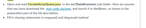 Open and read CircularArrayQueue.java in the src/DataStructures sub-folder. Here we assume
that you have download the start code package, and launch it in NetBeans, as shown in the
preparation part of the lab description.
• Fill in missing statements in enqueuel) and dequeue) method
