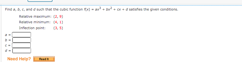 Find a, b, c, and d such that the cubic function f(x) = ax + bx2 + cx + d satisfies the given conditions.
Relative maximum: (2, 9)
Relative minimum: (4, 1)
Inflection point:
(3, 5)
a =
b =
C =
d =
Need Help?
Read It
