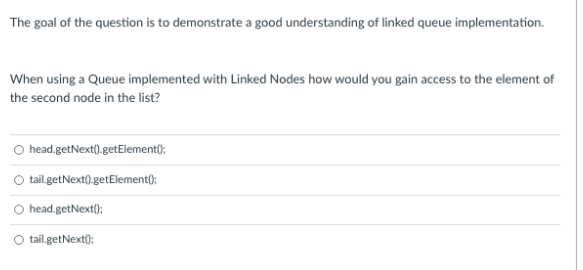 The goal of the question is to demonstrate a good understanding of linked queue implementation.
When using a Queue implemented with Linked Nodes how would you gain access to the element of
the second node in the list?
O head.getNext).getElement();
O tail.getNext().getElement();
O head.getNext);
tail.getNext();
