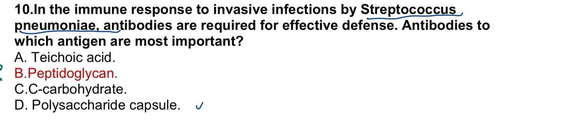 +
10.In the immune response to invasive infections by Streptococcus
pneumoniae, antibodies are required for effective defense. Antibodies to
which antigen are most important?
A. Teichoic acid.
B.Peptidoglycan.
C.C-carbohydrate.
D. Polysaccharide capsule.