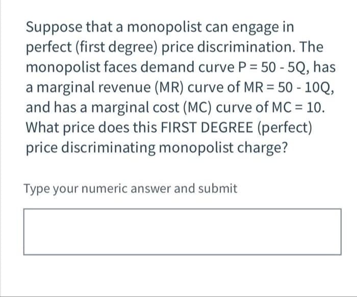Suppose that a monopolist can engage in
perfect (first degree) price discrimination. The
monopolist faces demand curve P = 50 - 5Q, has
a marginal revenue (MR) curve of MR = 50 - 10Q,
and has a marginal cost (MC) curve of MC = 10.
What price does this FIRST DEGREE (perfect)
price discriminating monopolist charge?
Type your numeric answer and submit
