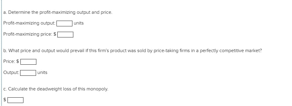 a. Determine the profit-maximizing output and price.
Profit-maximizing output:
units
Profit-maximizing price: $
b. What price and output would prevail if this firm's product was sold by price-taking firms in a perfectly competitive market?
Price: $
Output:
units
c. Calculate the deadweight loss of this monopoly.
