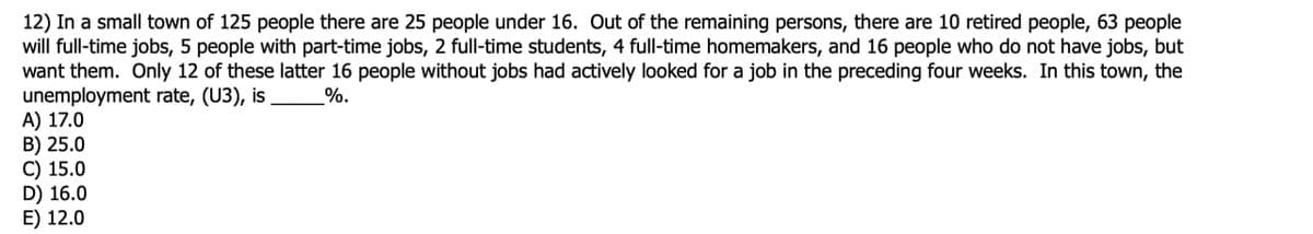 12) In a small town of 125 people there are 25 people under 16. Out of the remaining persons, there are 10 retired people, 63 people
will full-time jobs, 5 people with part-time jobs, 2 full-time students, 4 full-time homemakers, and 16 people who do not have jobs, but
want them. Only 12 of these latter 16 people without jobs had actively looked for a job in the preceding four weeks. In this town, the
unemployment rate, (U3), is
A) 17.0
B) 25.0
C) 15.0
D) 16.0
E) 12.0
%.
