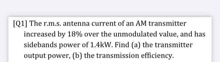 [Q1] The r.m.s. antenna current of an AM transmitter
increased by 18% over the unmodulated value, and has
sidebands power of 1.4kW. Find (a) the transmitter
output power, (b) the transmission efficiency.
