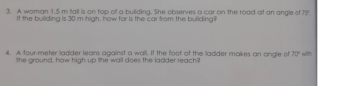 3. A woman 1.5 m tall is on top of a building. She observes a car on the road at an angle of 75°.
If the building is 30 m high, how far is the car from the building?
4. A four-meter ladder leans against a wall. If the foot of the ladder makes an angle of 70° with
the ground, how high up the wall does the ladder reach?
