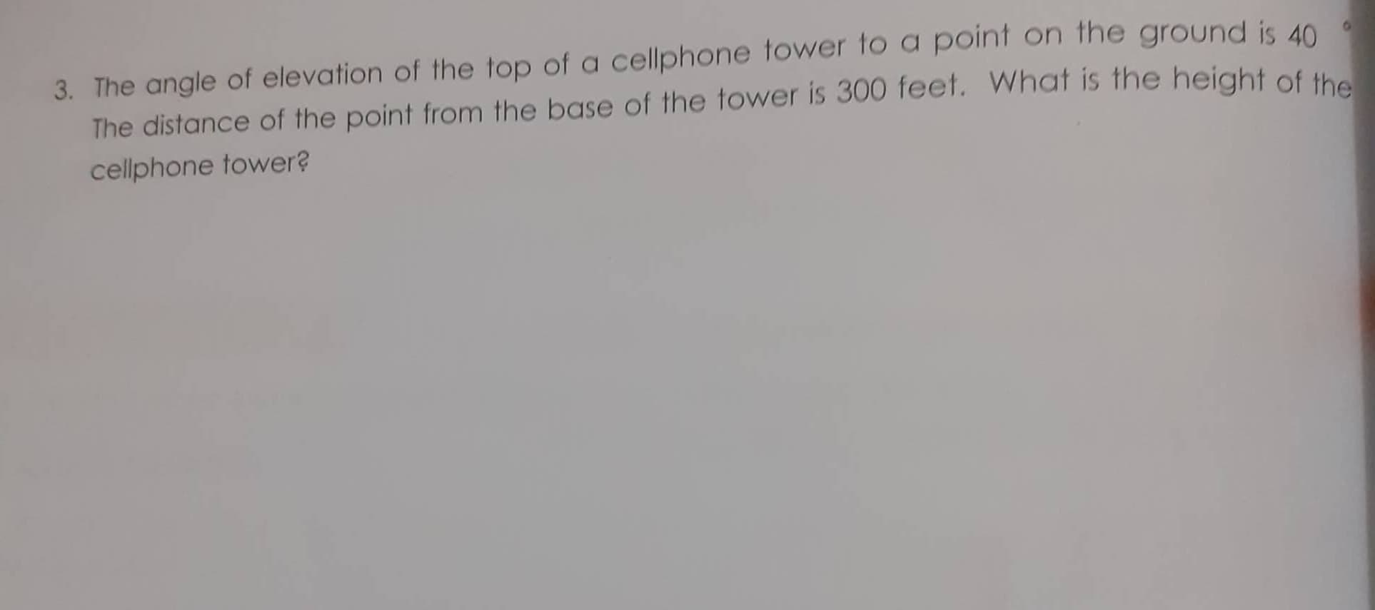 3. The angle of elevation of the top of a cellphone tower to a point on the ground is 40
The distance of the point from the base of the tower is 300 feet. What is the height of the
cellphone tower?
