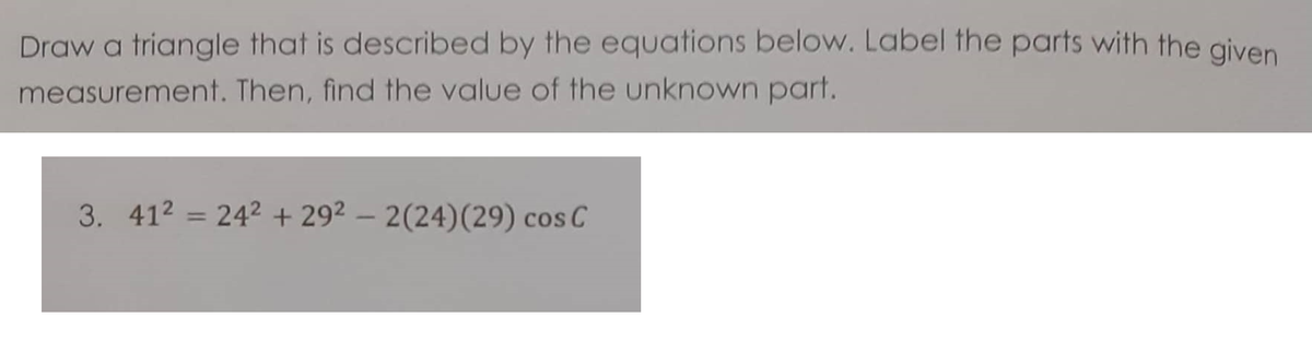 Draw a triangle that is described by the equations below. Label the parts with the given
measurement. Then, find the value of the unknown part.
3. 412 = 242 + 292 – 2(24)(29) cos C
%3D
