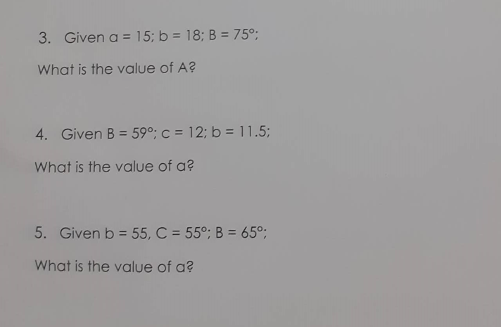 3. Given a = 15; b = 18; B = 75°;
What is the value of A?
4. Given B = 59°; c = 12; b = 11.5;
What is the value of a?
5. Given b = 55, C = 55°; B = 65°;
What is the value of a?
