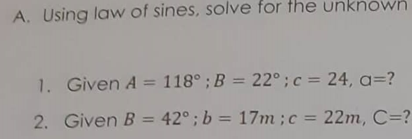 A. Using law of sines, solve for the unknown
1. Given A = 118°;B = 22°;c= 24, a3D?
2.
Given B = 42°; b = 17m ;c = 22m, C=?
%3D
%3D
