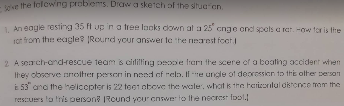 solve the following problems. Draw a sketch of the situation.
1 An eagle resting 35 ft up in a tree looks down at a 25° angle and spots a rat. How far is the
rat from the eagle? (Round your answer to the nearest foot.)
2. A search-and-rescue team is airlifting people from the scene of a boating accident when
they observe another person in need of help. If the angle of depression to this other person
is 53 and the helicopter is 22 feet above the water, what is the horizontal distance from the
rescuers to this person? (Round your answer to the nearest foot.)
