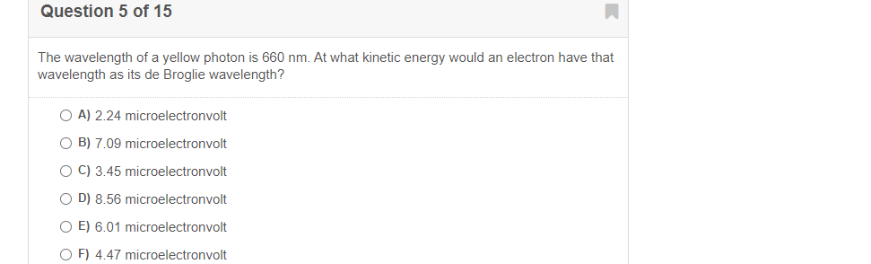 Question 5 of 15
The wavelength of a yellow photon is 660 nm. At what kinetic energy would an electron have that
wavelength as its de Broglie wavelength?
A) 2.24 microelectronvolt
O B) 7.09 microelectronvolt
O C) 3.45 microelectronvolt
O D) 8.56 microelectronvolt
O E) 6.01 microelectronvolt
O F) 4.47 microelectronvolt
