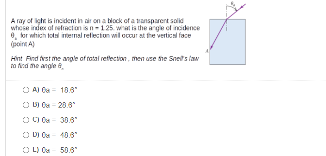 A ray of light is incident in air on a block of a transparent solid
whose index of refraction is n = 1.25. what is the angle of incidence
e, for which total internal reflection will occur at the vertical face
(point A)
Hint Find first the angle of total reflection , then use the Snell's law
to find the angle 0,
O A) ea = 18.6°
B) 8a = 28.6°
C) ea = 38.6°
D) ea = 48.6°
O E) ea = 58.6°
