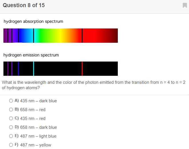 Question 8 of 15
hydrogen absorption spectrum
hydrogen emission spectrum
What is the wavelength and the color of the photon emitted from the transition from n = 4 to n = 2
of hydrogen atoms?
O A) 435 nm – dark blue
O B) 658 nm – red
O C) 435 nm – red
O D) 658 nm – dark blue
O E) 487 nm – light blue
O F) 487 nm – yellow
