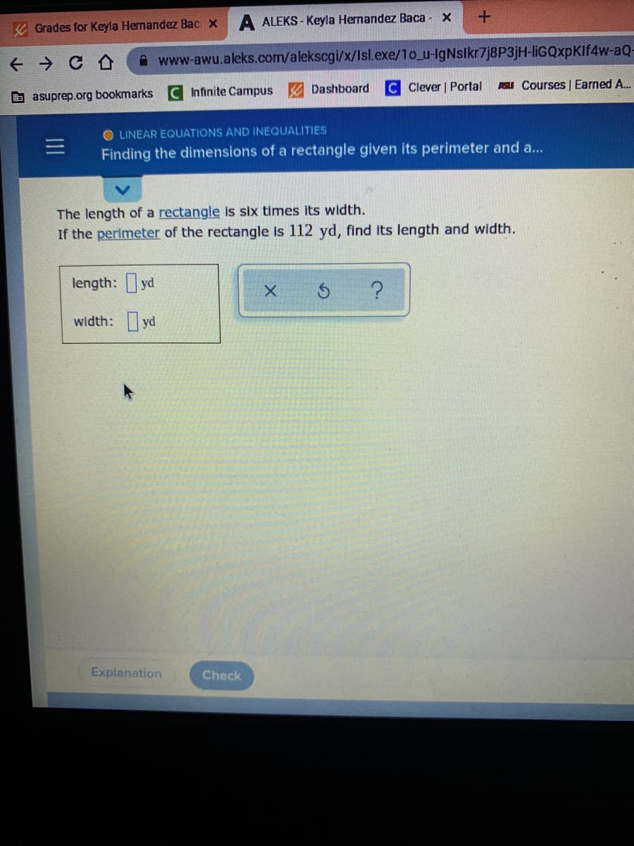 K Grades for Keyla Hernandez Bac x
A ALEKS - Keyla Hernandez Baca - X
A www-awu.aleks.com/alekscgi/x/Isl.exe/1o_u-IgNslkr7j8P3jH-liGQxpKIf4w-aQ-
Infinite Campus
A Dashboard
C Clever | Portal
PGLI Courses | Earned A.
b asuprep.org bookmarks
O LINEAR EQUATIONS AND INEQUALITIES
Finding the dimensions of a rectangle given its perimeter and a...
The length of a rectangle is six times its width.
If the perimeter of the rectangle is 112 yd, find Its length and width.
length: yd
width: yd
Explanation
Check
