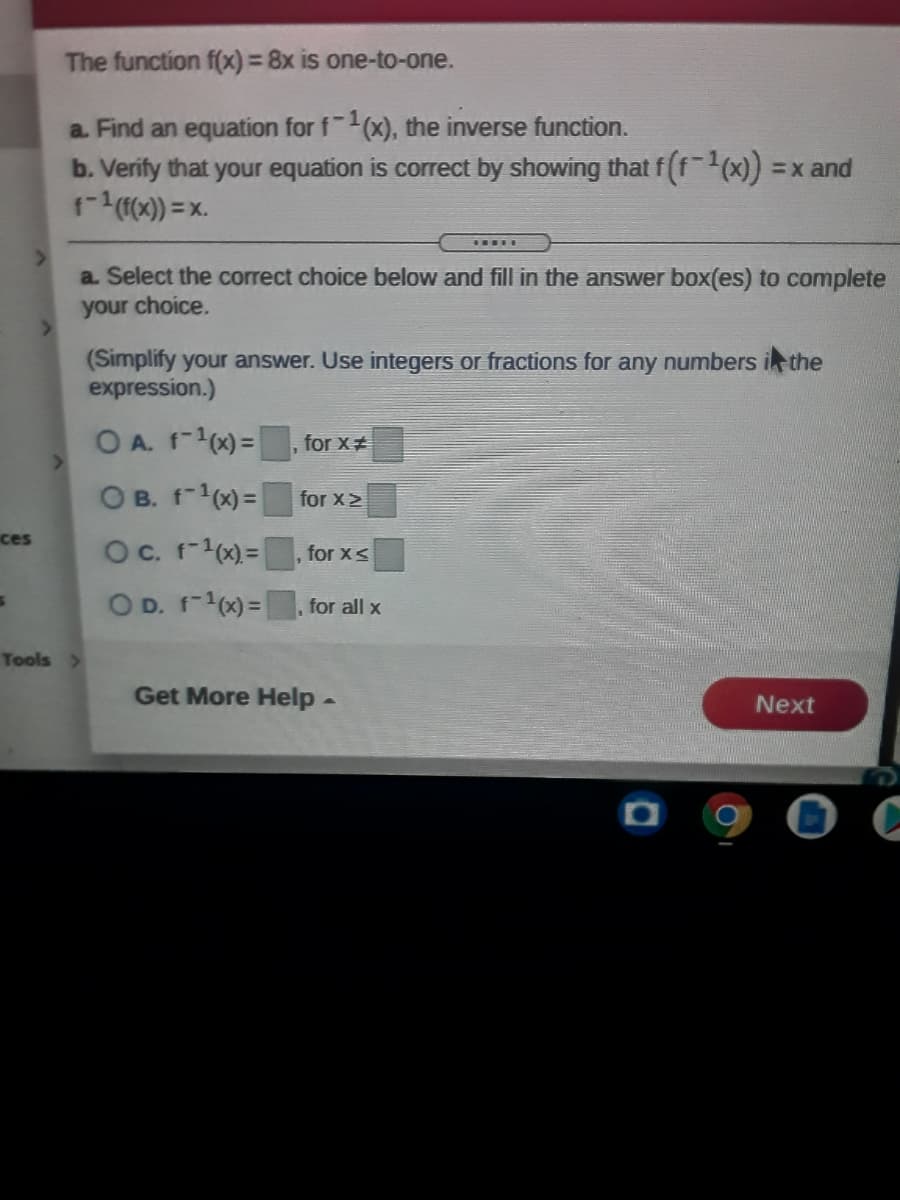 The function f(x) = 8x is one-to-one.
a Find an equation for f(x), the inverse function.
b. Verify that your equation is correct by showing that f (f(x)) =x and
1-(0) = x.
.....
a. Select the correct choice below and fill in the answer box(es) to complete
your choice.
(Simplify your answer. Use integers or fractions for any numbers i the
expression.)
O A. f-1(x) =, for X#
O B. f-(x) = for x>
ces
Oc. f-1x)= |
for xS
O D. f-1x)=|
for all x
Tools >
Get More Help -
Next
