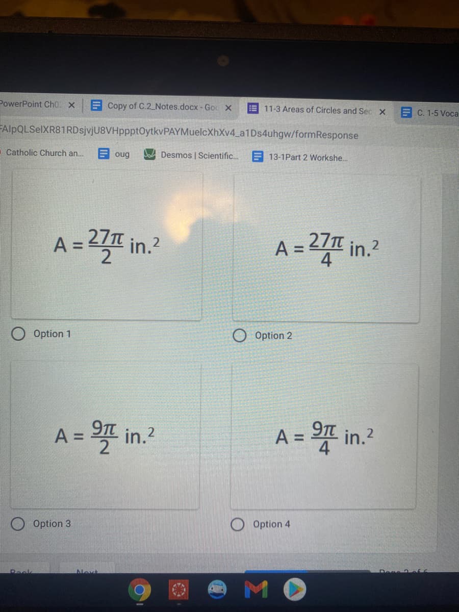 PowerPoint Ch0 x
E Copy of C.2 Notes.docx-Gou X
E 11-3 Areas of Circles and Sec X
E C. 1-5 Voca
FAlpQLSelXR81RDsjvjU8VHppptOytkvPAYMuelcXhXv4_a1Ds4uhgw/formResponse
Catholic Church an.
E oug
Dad Desmos | Scientific.
E 13-1Part 2 Workshe..
27T in.?
D프 in.
27T
A =
A =
O Option 1
Option 2
A = 프 in.2
9Tt
A=D D프 in.2
9T
%3D
%3D
Option 3
Option 4
Peek
Nevt
MO
