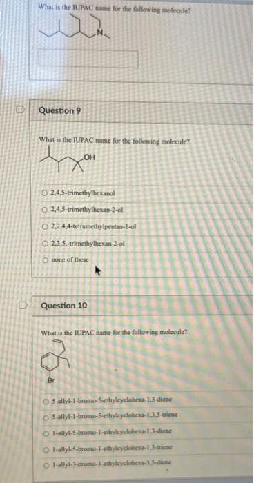 What is the IUPAC name for the following molecule?
w
Question 9
What is the IUPAC name for the following molecule?
OH
O2,4,5-trimethylhexanol
O2,4,5-trimethylhexan-2-ol
O 2,2,4,4-tetramethylpentan-1-ol
2.3.5.-trimethylhexan-2-ol
Onone of these
Question 10
What is the IUPAC name for the following molecule?
Br
O 5-allyl-1-bromo-5-ethylcyclohexa-1,3-diene
O 5-allyl-1-bromo-5-cthylcyclohexa-1.3,5-triene
O 1-allyl-5-bromo-1-ethylcyclohexa-1,3-diene
O 1-allyl-5-bromo-1-ethylcyclohexa-1,3-triene
Ⓒ1-allyl-3-bromo-1-ethylcyclohexa-3,5-diene