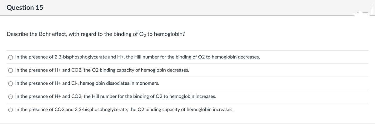 Question 15
Describe the Bohr effect, with regard to the binding of O₂ to hemoglobin?
In the presence of 2,3-bisphosphoglycerate and H+, the Hill number for the binding of O2 to hemoglobin decreases.
In the presence of H+ and CO2, the O2 binding capacity of hemoglobin decreases.
In the presence of H+ and Cl-, hemoglobin dissociates in monomers.
O In the presence of H+ and CO2, the Hill number for the binding of O2 to hemoglobin increases.
In the presence of CO2 and 2,3-bisphosphoglycerate, the O2 binding capacity of hemoglobin increases.